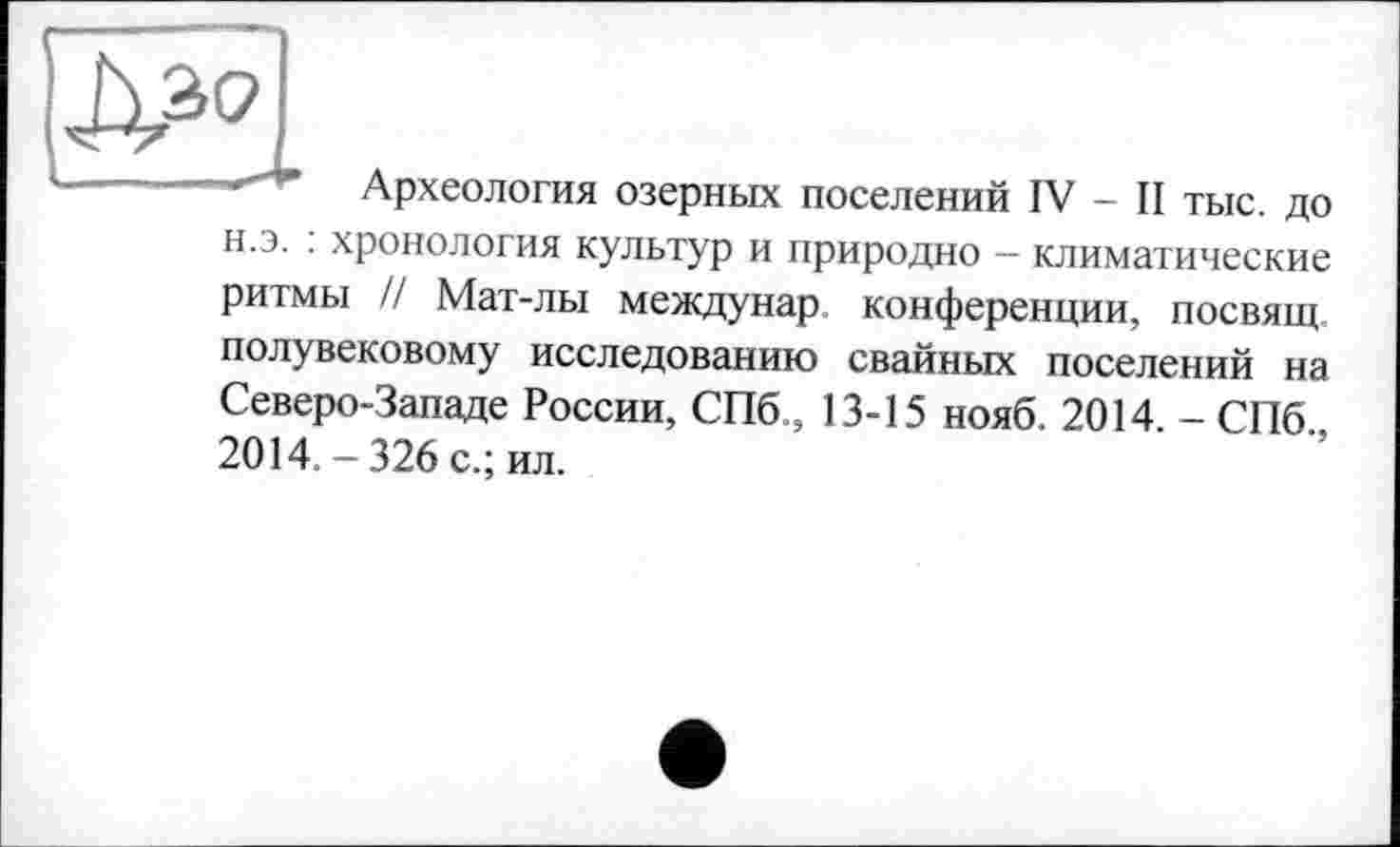 ﻿
Археология озерных поселений IV - II ТЫС. до
н.э. : хронология культур и природно — климатические ритмы // Мат-лы междунар конференции, посвящ полувековому исследованию свайных поселений на Северо-Западе России, СПб., 13-15 нояб. 2014. - СПб., 2014. - 326 с.; ил.